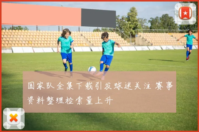 国家队全集下载引发球迷关注 赛事资料整理检索量上升