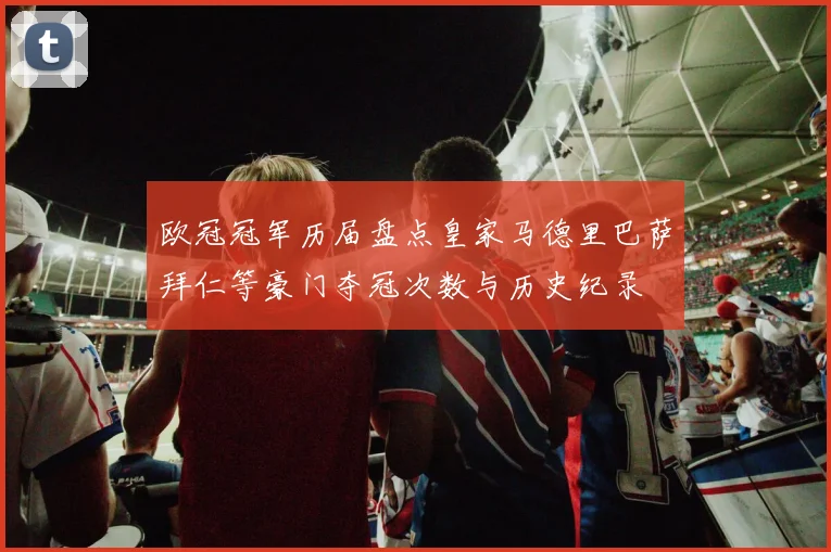 欧冠冠军历届盘点皇家马德里巴萨拜仁等豪门夺冠次数与历史纪录