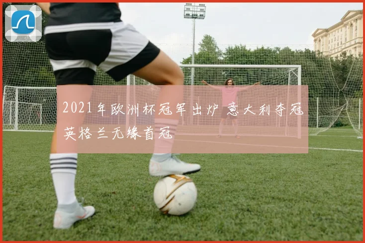 2021年欧洲杯冠军出炉 意大利夺冠英格兰无缘首冠