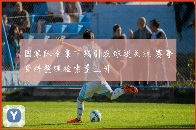 国家队全集下载引发球迷关注 赛事资料整理检索量上升