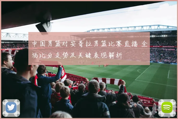 中国男篮对安哥拉男篮比赛直播 全场比分走势及关键表现解析