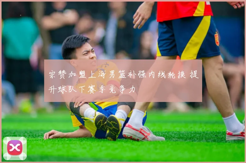 宗赞加盟上海男篮补强内线轮换 提升球队下赛季竞争力