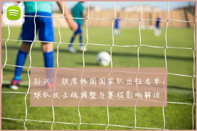 孙兴慜缺席韩国国家队出征名单，球队攻击线调整与赛程影响解读