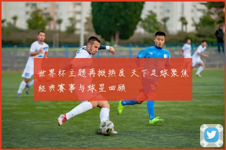 世界杯主题再掀热度 天下足球聚焦经典赛事与球星回顾
