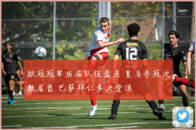 欧冠冠军历届队伍盘点 皇马夺冠次数居首 巴萨拜仁多次登顶