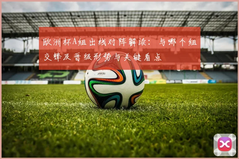 欧洲杯A组出线对阵解读:与哪个组交锋及晋级形势与关键看点