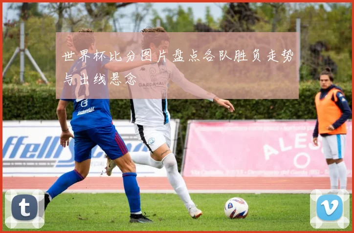 世界杯比分图片盘点各队胜负走势与出线悬念