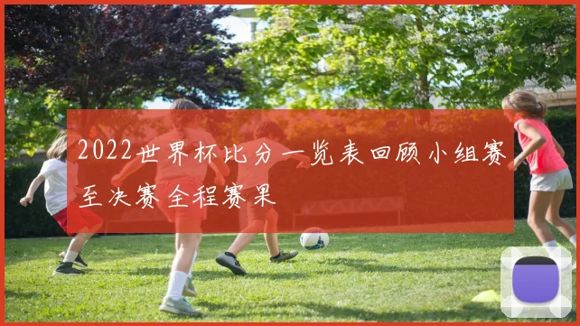 2022世界杯比分一览表回顾小组赛至决赛全程赛果