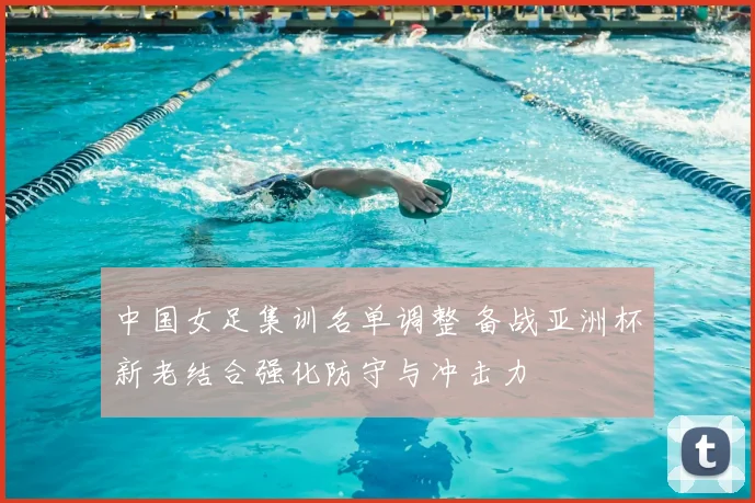 中国女足集训名单调整 备战亚洲杯新老结合强化防守与冲击力