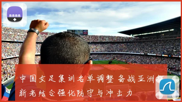 中国女足集训名单调整 备战亚洲杯新老结合强化防守与冲击力