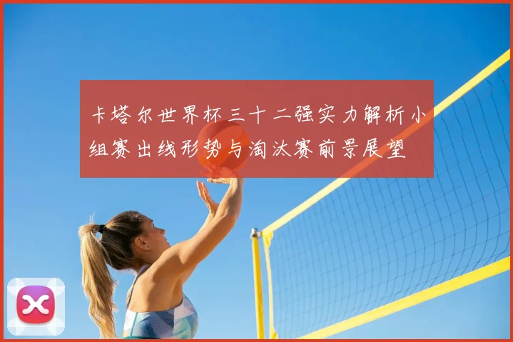 卡塔尔世界杯三十二强实力解析小组赛出线形势与淘汰赛前景展望