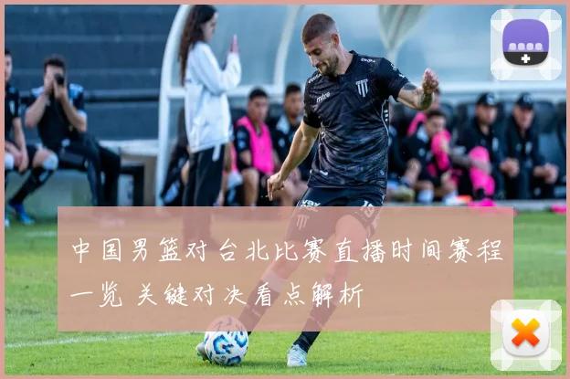 中国男篮对台北比赛直播时间赛程一览 关键对决看点解析