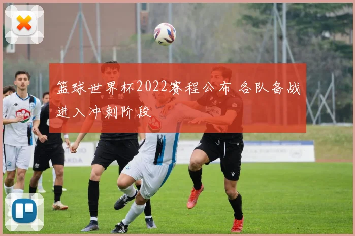 篮球世界杯2022赛程公布 各队备战进入冲刺阶段