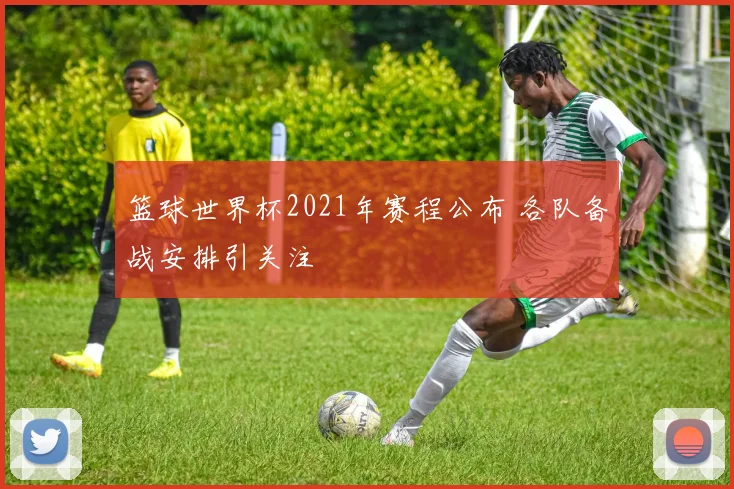 篮球世界杯2021年赛程公布 各队备战安排引关注
