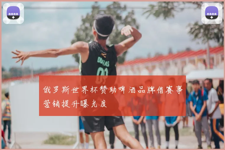 俄罗斯世界杯赞助啤酒品牌借赛事营销提升曝光度