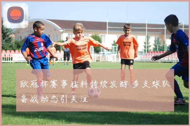 欧冠杯赛事猛料持续发酵 多支球队备战动态引关注